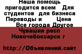 Наша помощь пригодится всем.. Для студентов  для бизнеса. Переводы и ... › Цена ­ 200 - Все города Другое . Чувашия респ.,Новочебоксарск г.